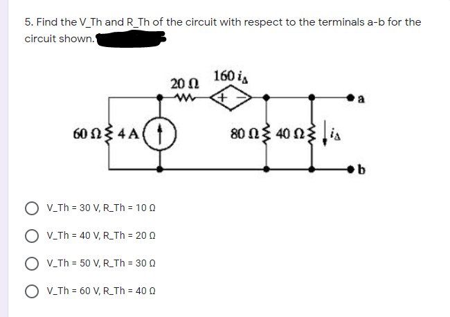 5. Find the V_Th and R_Th of the circuit with respect to the terminals a-b for the
circuit shown.
160 is
20 0
a
60 N3 4A(
80 n3 40 n3 ia
O V_Th = 30 V, R_Th = 10 0
O V.Th = 40 V, R_Th = 20 0
O V.Th = 50 V, R_Th = 30 0
O V_Th = 60 V, R_Th = 40 Q
