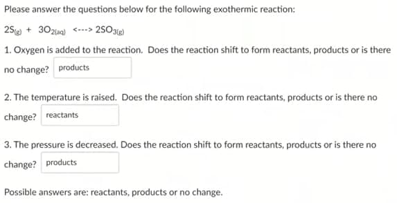 Please answer the questions below for the following exothermic reaction:
25 (g) 302(aq)<> 2SO3(g)
1. Oxygen is added to the reaction. Does the reaction shift to form reactants, products or is there
no change? products
2. The temperature is raised. Does the reaction shift to form reactants, products or is there no
change? reactants
3. The pressure is decreased. Does the reaction shift to form reactants, products or is there no
change? products
Possible answers are: reactants, products or no change.
