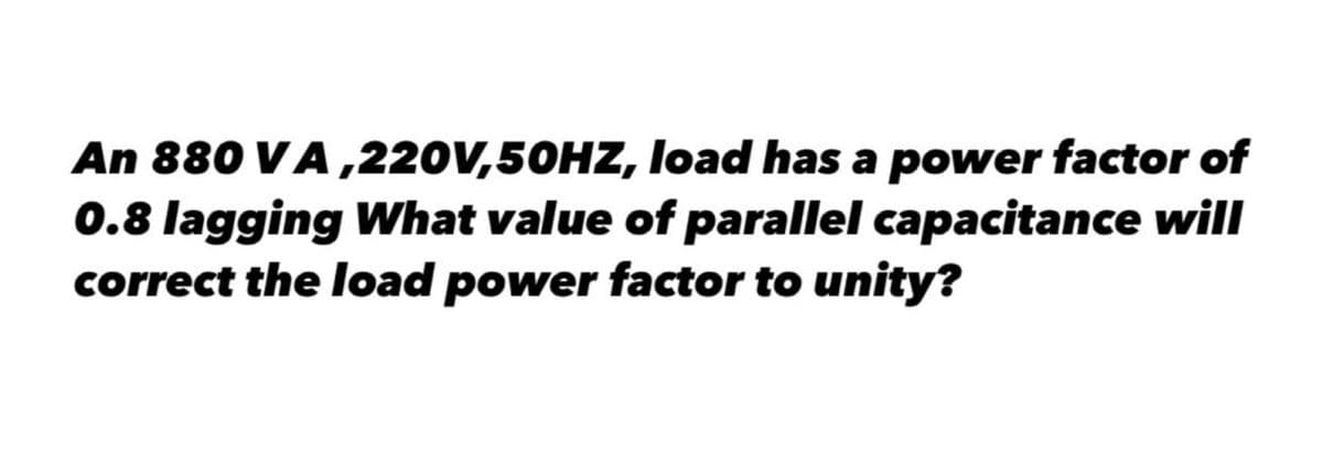 An 880 VA ,220V,50HZ, load has a power factor of
0.8 lagging What value of parallel capacitance will
correct the load power factor to unity?
