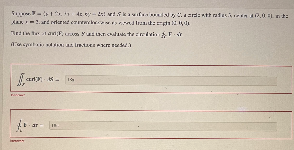 Suppose F = (y + 2x, 7x + 4z, 6y + 2x) and S is a surface bounded by C, a circle with radius 3, center at (2, 0, 0), in the
plane x = 2, and oriented counterclockwise as viewed from the origin (0, 0, 0).
Find the flux of curl(F) across S and then evaluate the circulation & F. dr.
(Use symbolic notation and fractions where needed.)
DS
Incorrect
JC
curl(F). dS =
F. dr = 18T
Incorrect
18A