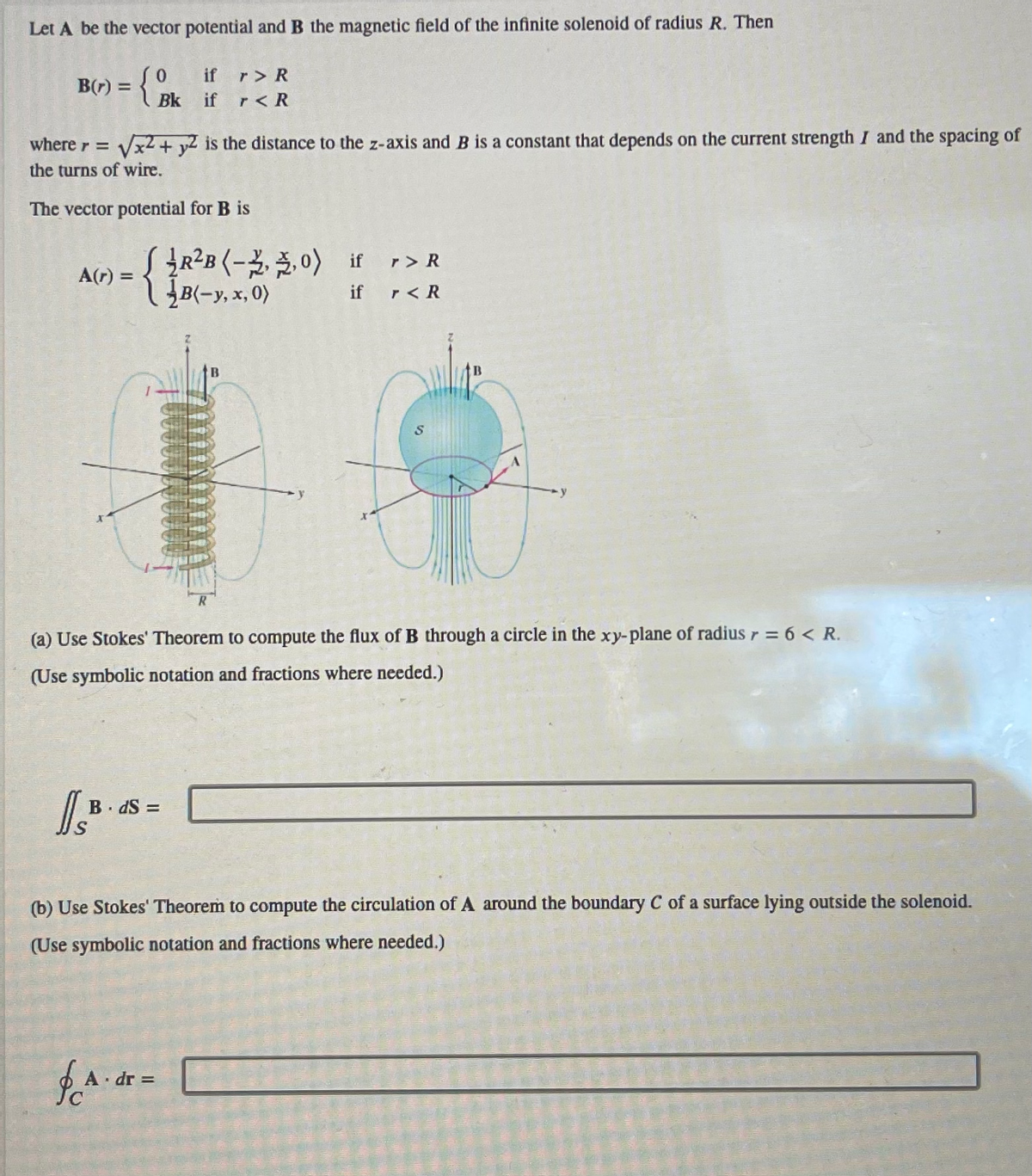 Let A be the vector potential and B the magnetic field of the infinite solenoid of radius R. Then
={}
B(r) =
A(r) =
√x2 + y2 is the distance to the z-axis and B is a constant that depends on the current strength I and the spacing of
where r =
the turns of wire.
The vector potential for B is
if
Bk if
I.B.
(R²B (-2,3,0) if
r> R
r<R
BdS =
R
& A. dr =
(a) Use Stokes' Theorem to compute the flux of B through a circle in the xy-plane of radius r = 6 < R.
(Use symbolic notation and fractions where needed.)
12
if r < R
S
q
(b) Use Stokes' Theorem to compute the circulation of A around the boundary C of a surface lying outside the solenoid.
(Use symbolic notation and fractions where needed.)