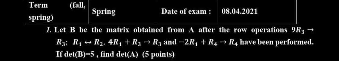 Term
(fall,
Spring
Date of exam :
08.04.2021
spring)
1. Let B be the matrix obtained from A after the row operations 9R3 →
R3; R1 + R2, 4R1 + R3 → R3 and -2R1 + R4
R4 have been performed.
If det(B)=5 , find det(A) (5 points)
