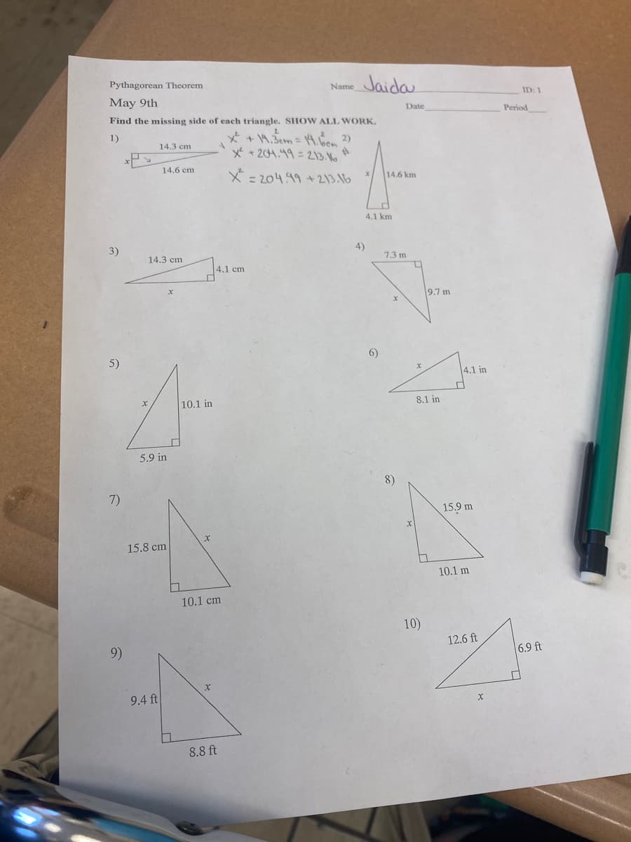 Jaida
Pythagorean Theorem
Name
ID: 1
May 9th
Date
Period
Find the missing side of each triangle. SHOW ALL WORK.
+ 14.5cm = 4. 2)
x* + 204.49= 2213. No
1)
14.3 cm
14.6 cm
X = 204.49 + 213.16
14.6 km
4.1 km
4)
3)
7.3 m
14.3 cm
4.1 cm
9.7 m
6)
5)
4.1 in
8.1 in
10.1 in
5.9 in
8)
7)
15.9 m
15.8 cm
10.1 m
10.1 cm
10)
12.6 ft
6.9 ft
9)
9.4 ft
8.8 ft
