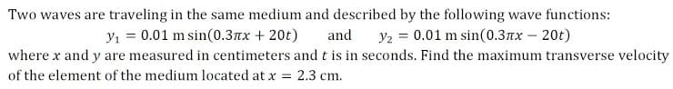 Two waves are traveling in the same medium and described by the following wave functions:
and
y1 = 0.01 m sin(0.3xx + 20t)
Y2 = 0.01 m sin(0.3nx – 20t)
where x and y are measured in centimeters andt is in seconds. Find the maximum transverse velocity
of the element of the medium located at x = 2.3 cm.
