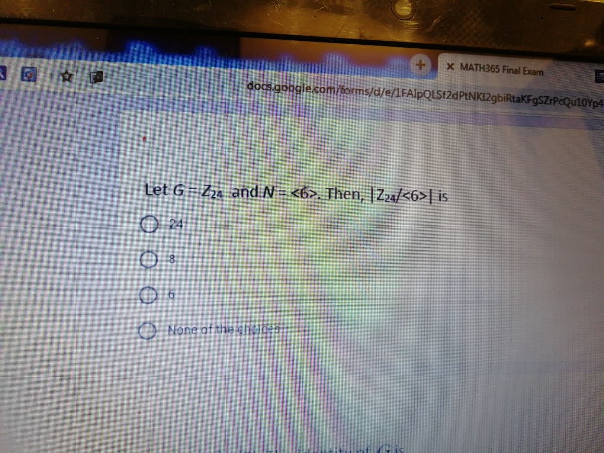 X MATH365 Final Exam
docs.google.com/forms/d/e/1FAlpQLSf2dPtNKI2gbiRtaKFgSZrPcQu10Yp4
Let G = Z24 and N= <6>. Then, |Z24/<6>| is
O 24
) None of the choices
of Gis
