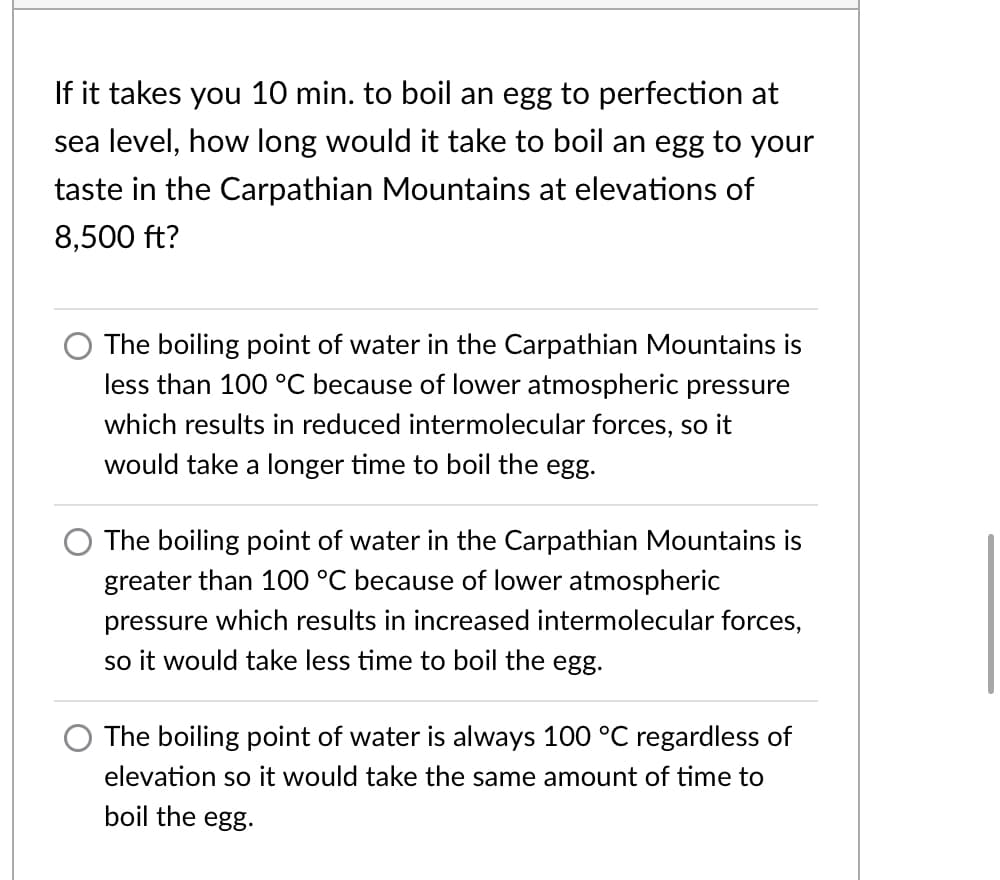 If it takes you 10 min. to boil an egg to perfection at
sea level, how long would it take to boil an egg to your
taste in the Carpathian Mountains at elevations of
8,500 ft?
The boiling point of water in the Carpathian Mountains is
less than 100 °C because of lower atmospheric pressure
which results in reduced intermolecular forces, so it
would take a longer time to boil the egg.
O The boiling point of water in the Carpathian Mountains is
greater than 100 °C because of lower atmospheric
pressure which results in increased intermolecular forces,
so it would take less time to boil the egg.
O The boiling point of water is always 100 °C regardless of
elevation so it would take the same amount of time to
boil the egg.
