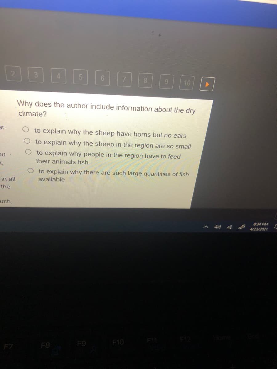 2.
3.
4.
8.
10
Why does the author include information about the dry
climate?
ar-
to explain why the sheep have horns but no ears
to explain why the sheep in the region are so small
to explain why people in the region have to feed
their animals fish
to explain why there are such large quantities of fish
in all
available
the
arch,
34 PM
4/23/2021
F1
F12
F9
F10
F7
F8
