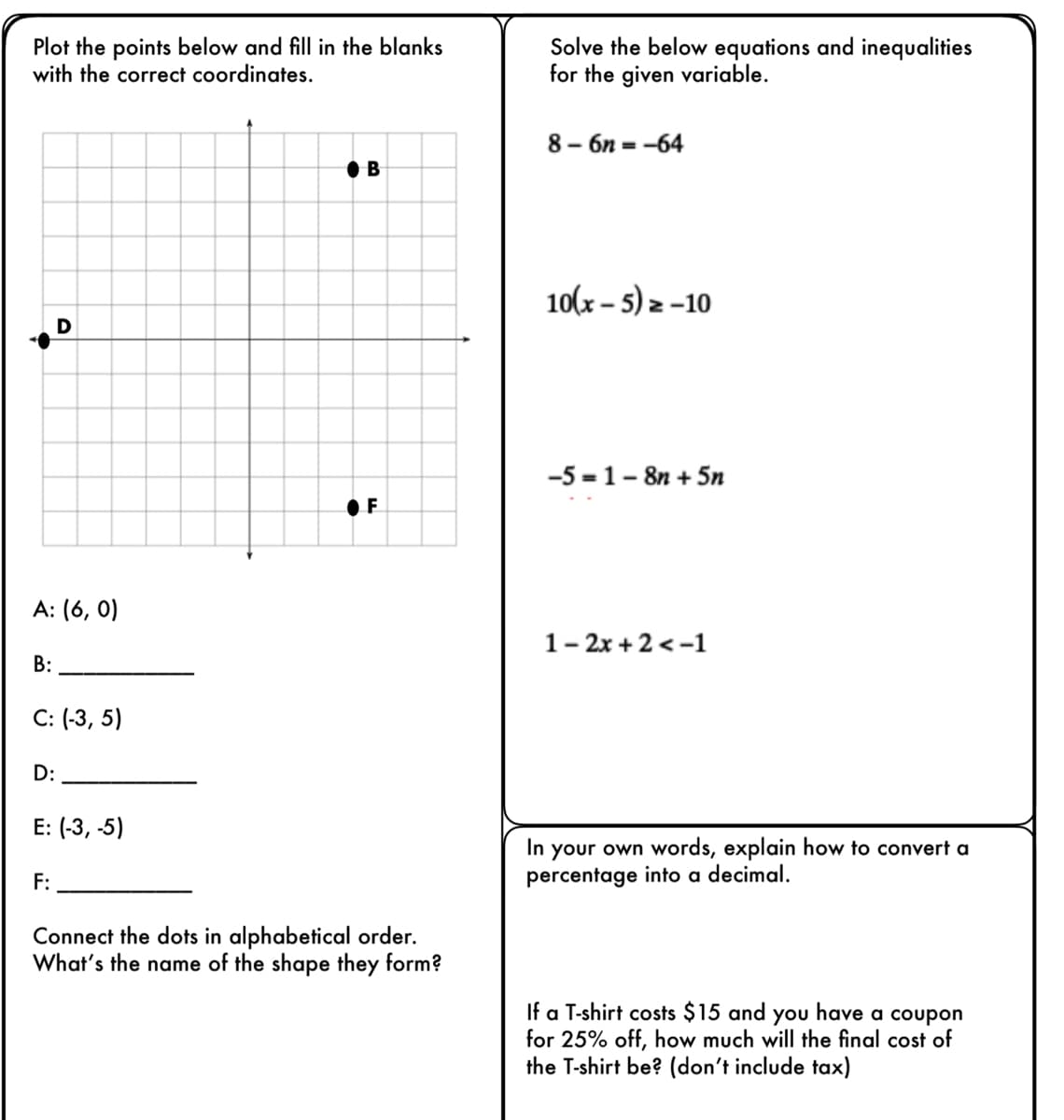 ### Interactive Coordinate Plotting and Mathematical Problem Solving

#### Coordinate Plot Activity
**Instruction:** Plot the points below and fill in the blanks with the correct coordinates.

**Graph Description:**
A grid is provided with an x-axis and y-axis. Points are marked with letters.

- The x-axis and y-axis are divided into units, forming a Cartesian plane.

**Coordinates to Identify:**
- A: (6, 0)
- B: _____ (Point B is at (4.5, 5))
- C: (-3, 5)
- D: _____ (Point D is at (-5.5, 0))
- E: (-3, -5)
- F: _____ (Point F is at (4.5, -5))

**Instruction:** Connect the dots in alphabetical order. What’s the name of the shape they form?

#### Solving Equations and Inequalities
**Instruction:** Solve the below equations and inequalities for the given variable.

1. \(8 - 6n = -64\)
2. \(10(x - 5) = -10\)
3. \(-5 = 1 - 8n + 5n\)
4. \(1 - 2x + 2 < -1\)

#### Conversion and Discount Calculation

**Instruction:** In your own words, explain how to convert a percentage into a decimal.

**Instruction:** If a T-shirt costs $15 and you have a coupon for 25% off, how much will the final cost of the T-shirt be? (don’t include tax)

**Explanation:** To convert a percentage into a decimal, divide the percentage by 100. For example, 25% becomes 0.25.

**Calculation:** 
1. Determine the discount amount: $15 × 0.25 = $3.75.
2. Subtract the discount from the original price: $15 - $3.75 = $11.25.
3. The final cost of the T-shirt is $11.25.

This activity encourages understanding of coordinates, solving algebraic equations, and performing basic percentage calculations. It is designed to enhance both mathematical skills and practical application in real-world scenarios.