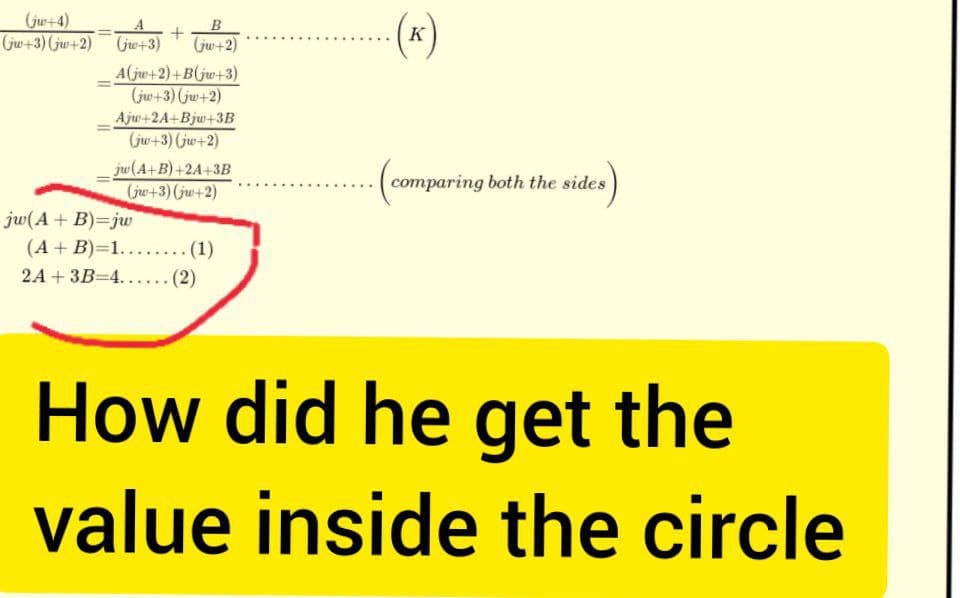(jw+4)
(jw+3) (jw+2)
(jw+3)
+
B
(jw+2)
A(jw+2)+B(jw+3)
(jw+3) (jw+2)
Ajw+2A+Bjw+3B
(jw+3) (jw+2)
jw(A+B)+2A+3B
(jw+3) (jw+2)
jw(A + B)=jw
(A + B)=1....….... (1)
2A + 3B 4...... (2)
(K)
compar
comparing both the sides
How did he get the
value inside the circle