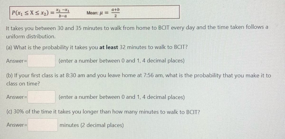 a+b
P(x, <X< x2) = -
Meant: μ
b-a
It takes you between 30 and 35 minutes to walk from home to BCIT every day and the time taken follows a
uniform distribution.
(a) What is the probability it takes you at least 32 minutes to walk to BCIT?
Answer=
(enter a number between 0 and 1, 4 decimal places)
(b) If your first class is at 8:30 am and you leave home at 7:56 am, what is the probability that you make it to
class on time?
Answer=
(enter a number between 0 and 1, 4 decimal places)
(c) 30% of the time it takes you longer than how many minutes to walk to BCIT?
Answer=
minutes (2 decimal places)
