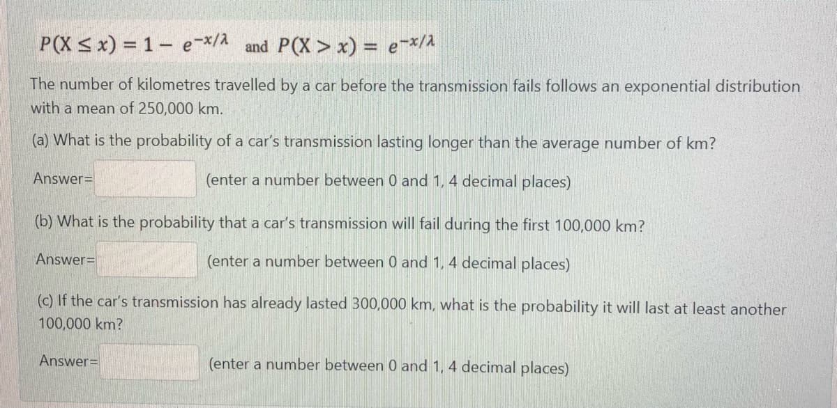 P(X < x) = 1– e-x/A
and P(X > x) = e-*/A
The number of kilometres travelled by a car before the transmission fails follows an exponential distribution
with a mean of 250,000 km.
(a) What is the probability of a car's transmission lasting longer than the average number of km?
Answer=
(enter a number between 0 and 1, 4 decimal places)
(b) What is the probability that a car's transmission will fail during the first 100,000 km?
Answer=
(enter a number between 0 and 1, 4 decimal places)
(c) If the car's transmission has already lasted 300,000 km, what is the probability it will last at least another
100,000 km?
Answer=
(enter a number between 0 and 1, 4 decimal places)
