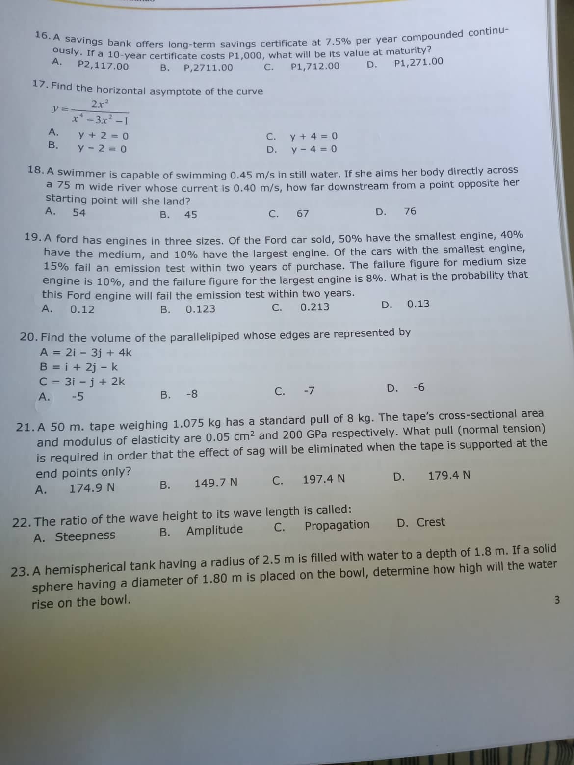 16. A savings bank offers long-term savings certificate at 7.5% per year compounded continu-
ously. If a 10-year certificate costs P1,000, what will be its value at maturity?
P1,271.00
A.
P2,117.00
В.
P1,712.00
D.
P,2711.00
С.
17. Find the horizontal asymptote of the curve
2x2
y =
x* - 3x2 -1
А.
y + 2 = 0
В.
y - 2 = 0
y + 4 = 0
y - 4 = 0
С.
D.
10. A swimmer is capable of swimming 0,45 m/s in still water. If she aims her body directly across
a 75 m wide river whose current is 0.40 m/s, how far downstream from a point opposite her
starting point will she land?
А.
54
В.
45
С.
67
D.
76
19. A ford has engines in three sizes, Of the Ford car sold, 50% have the smallest engine, 40%
nave the medium, and 10% have the largest engine. Of the cars with the smallest engine,
15% fail an emission test within two years of purchase. The failure figure for medium size
engine is 10%, and the failure figure for the largest engine is 8%. What is the probability that
this Ford engine will fail the emission test within two years.
А.
0.12
0.123
С.
0.213
D.
0.13
В.
20. Find the volume of the parallelipiped whose edges are represented by
A = 2i - 3j + 4k
B = i + 2j -k
C = 31 - j + 2k
-8
С.
-7
D.
-6
А.
-5
В.
21. A 50 m. tape weighing 1.075 kg has a standard pull of 8 kg. The tape's cross-sectional area
and modulus of elasticity are 0.05 cm2 and 200 GPa respectively. What pull (normal tension)
is required in order that the effect of sag will be eliminated when the tape is supported at the
end points only?
С.
197.4 N
D.
179.4 N
В.
149.7 N
А.
174.9 N
22. The ratio of the wave height to its wave length is called:
B. Amplitude
C.
Propagation
D. Crest
A. Steepness
23. A hemispherical tank having a radius of 2.5 m is filled with water to a depth of 1.8 m. If a solid
sphere having a diameter of 1.80 m is placed on the bowl, determine how high will the water
3.
rise on the bowl.
