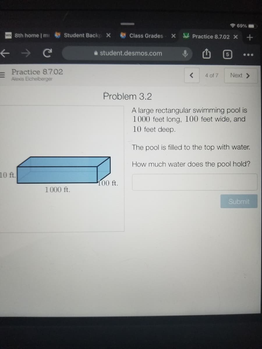 * 69% O
WIX 8th home | mi
Student Backp X
Class Grades
X Joh Practice 8.7.02 X
A student.desmos.com
...
Practice 8.7.02
Alexis Eichelberger
4 of 7
Next >
Problem 3.2
A large rectangular swimming pool is
1000 feet long, 100 feet wide, and
10 feet deep.
The pool is filled to the top with water.
How much water does the pool hold?
10 ft.
100 ft.
1000 ft.
Submit
