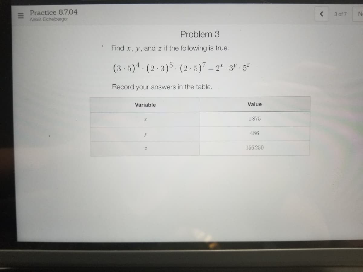 Practice 8.7.04
Alexis Eichelberger
3 of 7
Ne
Problem
Find x, y, and z if the following is true:
(3 - 5)4 . (2 · 3)5. (2 · 5)7 = 2* - 3" · 5²
Record your answers in the table.
Variable
Value
1875
486
156 250
II
