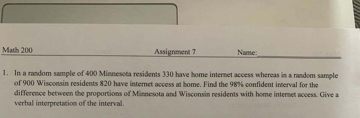 Math 200
Assignment 7
Name:
1. In a random sample of 400 Minnesota residents 330 have home internet access whereas in a random sample
of 900 Wisconsin residents 820 have internet access at home. Find the 98% confident interval for the
difference between the proportions of Minnesota and Wisconsin residents with home internet access. Give a
verbal interpretation of the interval.
