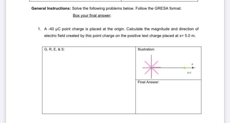 General Instructions: Solve the following problems below. Follow the GRESA format.
Box your final answer.
1. A -40 µC point charge is placed at the origin. Calculate the magnitude and direction of
electric field created by this point charge on the positive test charge placed at x= 5.0 m.
G, R, E, & S:
llustration:
Final Answer:
