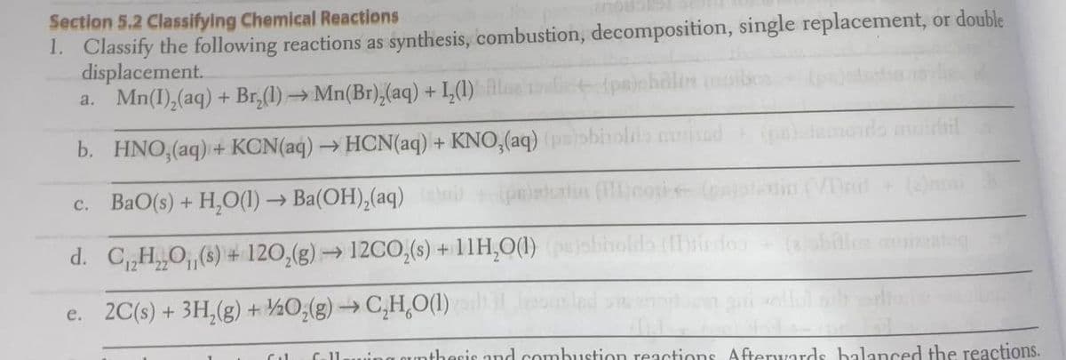 Section 5.2 Classifying Chemical Reactions
1. Classify the following reactions as synthesis, combustion, decomposition, single replacement, or double
displacement.
a. Mn(I),(aq) + Br,(1) → Mn(Br),(aq) + 1,(1)
b. HNO,(aq) + KCN(aq) → HCN(aq) + KNO,(aq)
c. BaO(s) + H,O(1) → Ba(OH),(aq)
d. C„H„0,(6) + 120,(g) → 12CO,(s) +11H,0(1)
e. 2C(s) + 3H,(g) + ½0;(g) → C,H,O(1)
C-11
CUnthesie and combustion reactions Aftervvards balaced the reactions.
Cul

