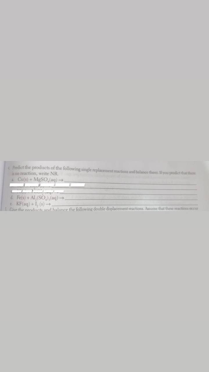 4 Predict the products of the following single replacement reactions and balance them. Ifyou predict that there
is no reaction, write NR.
a. Cu(s) + MgSO,(aq)→
d. Fe(s) + Al, (SÖ,),(aq)→.
e. KF(aq) +I, (s)→
Give the products and balance the following double displacement reactions. Assume that these reactions occur
