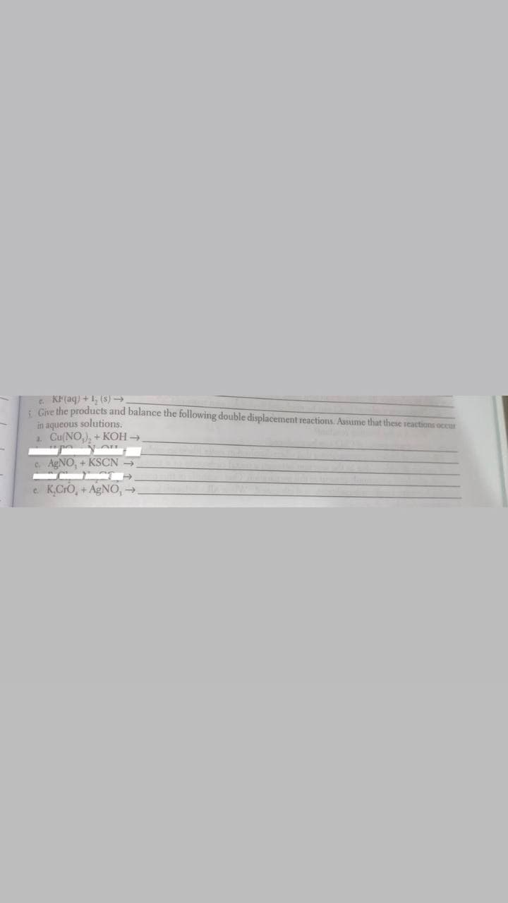 e. KF(aq) +1, (s) →
. Car the products and balance the following double displacement reactions. Assume that these reactions occur
in aqueous solutions.
1. Cu(NO,), + KOH →
C. AGNO, + KSCN
e. K.CrO, +AGNO,-
