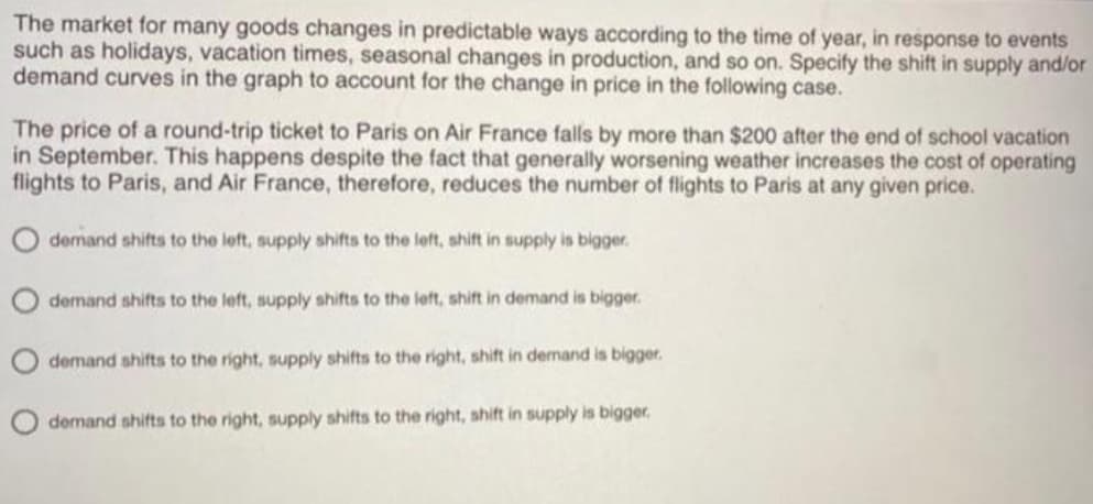 The market for many goods changes in predictable ways according to the time of year, in response to events
such as holidays, vacation times, seasonal changes in production, and so on. Specify the shift in supply and/or
demand curves in the graph to account for the change in price in the following case.
The price of a round-trip ticket to Paris on Air France falls by more than $200 after the end of school vacation
in September. This happens despite the fact that generally worsening weather increases the cost of operating
flights to Paris, and Air France, therefore, reduces the number of flights to Paris at any given price.
demand shifts to the left, supply shifts to the left, shift in supply is bigger.
demand shifts to the left, supply shifts to the left, shift in demand is bigger.
demand shifts to the right, supply shifts to the right, shift in demand is bigger.
demand shifts to the right, supply shifts to the right, shift in supply is bigger,
