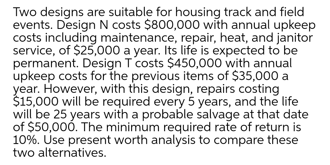 Two designs are suitable for housing track and field
events. Design N costs $800,000 with annual upkeep
costs including maintenance, repair, heat, and janitor
service, of $25,000 a year. Its life is expected to be
permanent. Design T costs $450,000 with annual
upkeep costs for the previous items of $35,000 a
year. However, with this design, repairs costing
$15,000 will be required every 5 years, and the life
will be 25 years with a probable salvage at that date
of $50,000. The minimum required rate of return is
10%. Use present worth analysis to compare these
two alternatives.
