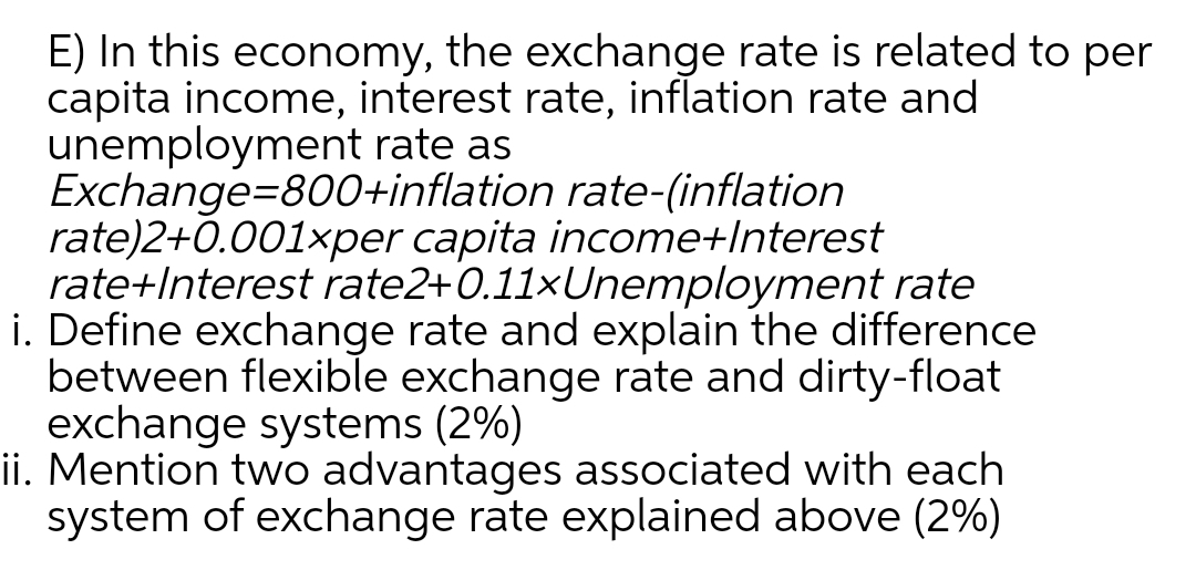 E) In this economy, the exchange rate is related to per
capita income, interest rate, inflation rate and
unemployment rate as
Exchange=800+inflation rate-(inflation
rate)2+0.001×per capita income+Interest
rate+Interest rate2+0.11xUnemployment rate
i. Define exchange rate and explain the difference
between flexible exchange rate and dirty-float
exchange systems (2%)
ii. Mention two advantages associated with each
system of exchange rate explained above (2%)
