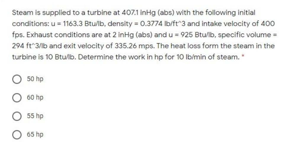 Steam is supplied to a turbine at 407.1 inHg (abs) with the following initial
conditions: u = 1163.3 Btu/lb, density = 0.3774 Ib/ft^3 and intake velocity of 400
fps. Exhaust conditions are at 2 inHg (abs) and u = 925 Btu/lb, specific volume =
294 ft^3/lb and exit velocity of 335.26 mps. The heat loss form the steam in the
turbine is 10 Btu/lb. Determine the work in hp for 10 Ib/min of steam. *
50 hp
60 hp
55 hp
65 hp
