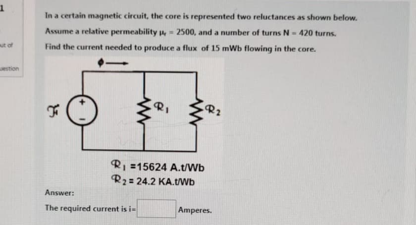 1
out of
uestion
In a certain magnetic circuit, the core is represented two reluctances as shown below.
Assume a relative permeability = 2500, and a number of turns N = 420 turns.
Find the current needed to produce a flux of 15 mWb flowing in the core.
23
F
www
RI
R₁ =15624 A.t/Wb
R2 = 24.2 KA.t/Wb
Answer:
The required current is i=
R2
Amperes.