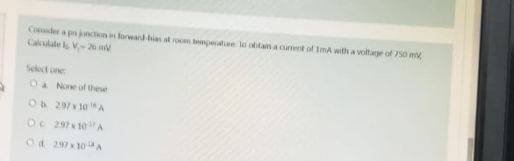 Consider a pn junction in forward-bias at room temperature. lo obtain a current of 1mA with a voltage of 750 mV,
Calculate Is V₁- 26 mV
Select one:
O a. None of these
O b. 297 x 10¹5 A
OC 297x10¹7 A
Od 297x10-¹ A