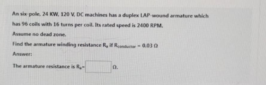 An six-pole, 24 KW, 120 V, DC machines has a duplex LAP-wound armature which
has 96 coils with 16 turns per coil. Its rated speed is 2400 RPM.
Assume no dead zone.
Find the armature winding resistance R, if Rconductor = 0.03 0
Answer:
The armature resistance is R₂-
Ω.