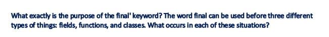 What exactly is the purpose of the final' keyword? The word final can be used before three different
types of things: fields, functions, and classes. What occurs in each of these situations?
