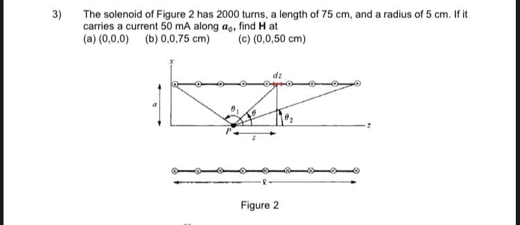 3)
The solenoid of Figure 2 has 2000 turns, a length of 75 cm, and a radius of 5 cm. If it
carries a current 50 mA along ap, find H at
(a) (0,0,0) (b) 0,0,75 cm)
(c) (0,0,50 cm)
Figure 2
