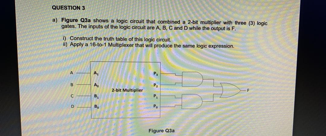 QUESTION 3
a) Figure Q3a shows a logic circuit that combined a 2-bit multiplier with three (3) logic
gates. The inputs of the logic circuit are A, B, C and D while the output is F.
i) Construct the truth table of this logic circuit.
ii) Apply a 16-to-1 Multiplexer that will produce the same logic expression.
A
A,
P3
B
A.
P,
2-bit Multiplier
B,
P,
D
В
Po
Figure Q3a
