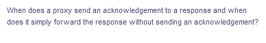 When does a proxy send an acknowledgement to a response and when
does it simply forward the response without sending an acknowledgement?
