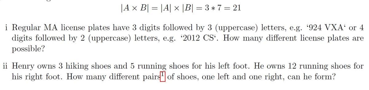 |A × B| = |A| × |B| = 3 * 7 = 21
i Regular MA license plates have 3 digits followed by 3 (uppercase) letters, e.g. '924 VXA' or 4
digits followed by 2 (uppercase) letters, e.g. '2012 CS'. How many different license plates are
possible?
ii Henry owns 3 hiking shoes and 5 running shoes for his left foot. He owns 12 running shoes for
his right foot. How many different pairs of shoes, one left and one right, can he form?
