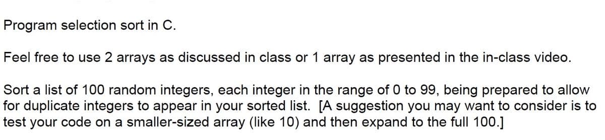 ### Programming Selection Sort in C

For this task, you will be implementing the selection sort algorithm in the C programming language. You have the flexibility to use either 2 arrays, as discussed during our class, or a single array as demonstrated in the in-class video.

**Task:**
1. **Generate and Sort a List of 100 Random Integers**
   - Each integer should be in the range from 0 to 99.
   - Be prepared for duplicate integers, as they may appear in your sorted list.

**Tip:**
   - It is recommended to first test your code on a smaller-sized array, such as one containing 10 elements, before expanding your program to handle the full array of 100 integers.

Feel free to reference class materials and the in-class video to guide your implementation process.