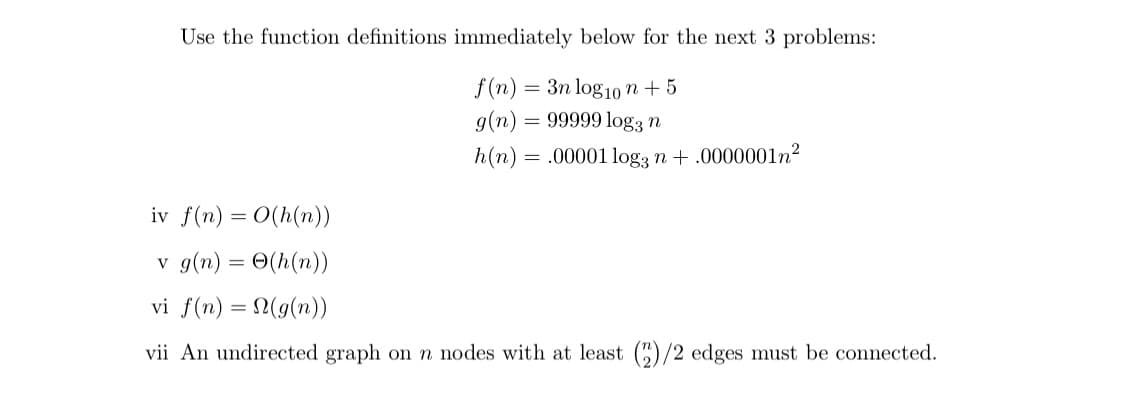 Use the function definitions immediately below for the next 3 problems:
f (n) = 3n log10 n + 5
g(n)
= 99999 log3 n
h(n) = .00001 logą n + .0000001n²
iv f(n) = 0(h(n))
v g(n) = 0(h(n))
vi f(n) = (g(n))
vii An undirected graph on n nodes with at least ()/2 edges must be connected.
