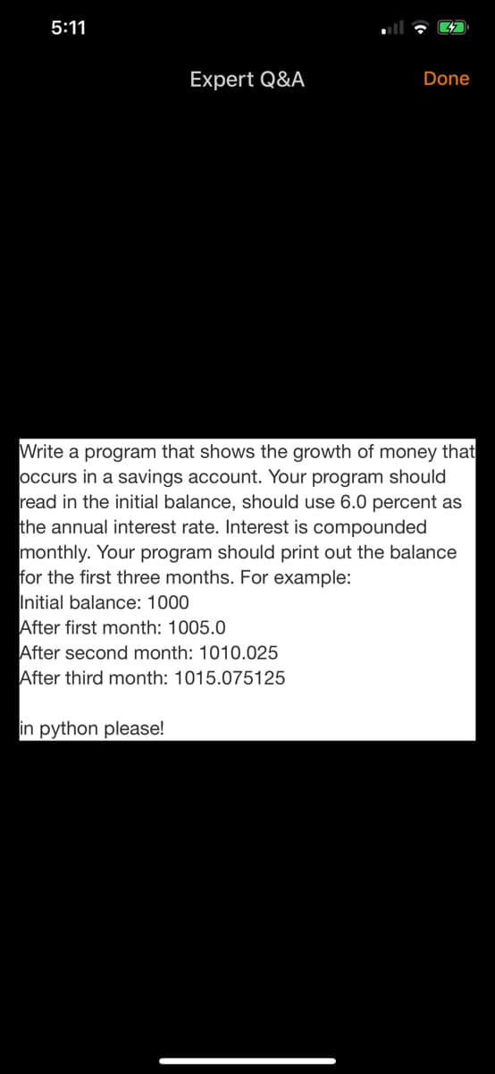 Write a program that shows the growth of money that
occurs in a savings account. Your program should
read in the initial balance, should use 6.0 percent as
the annual interest rate. Interest is compounded
monthly. Your program should print out the balance
for the first three months. For example:
Initial balance: 1000
After first month: 1005.0
After second month: 1010.025
After third month: 1015.075125
