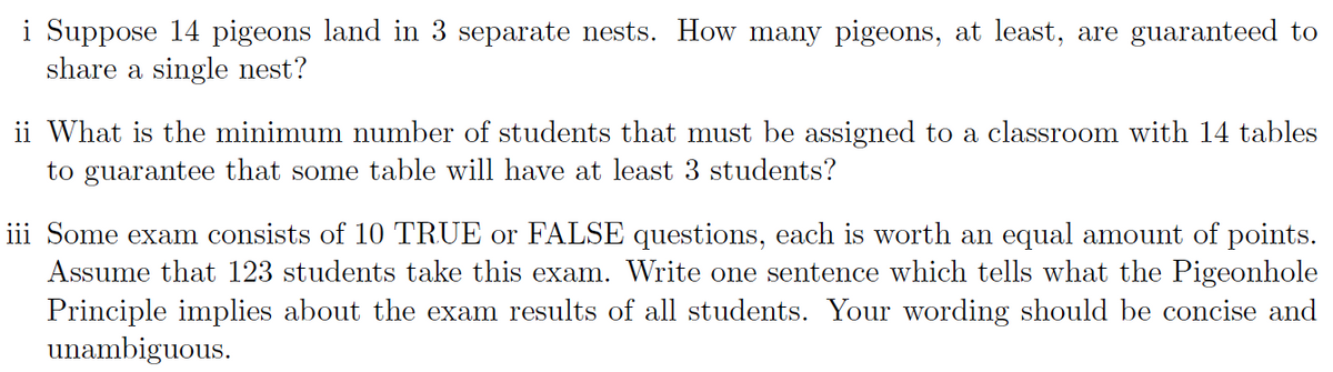 i Suppose 14 pigeons land in 3 separate nests. How many pigeons, at least, are guaranteed to
share a single nest?
ii What is the minimum number of students that must be assigned to a classroom with 14 tables
to guarantee that some table will have at least 3 students?
iii Some exam consists of 10 TRUE or FALSE questions, each is worth an equal amount of points.
Assume that 123 students take this exam. Write one sentence which tells what the Pigeonhole
Principle implies about the exam results of all students. Your wording should be concise and
unambiguous.
