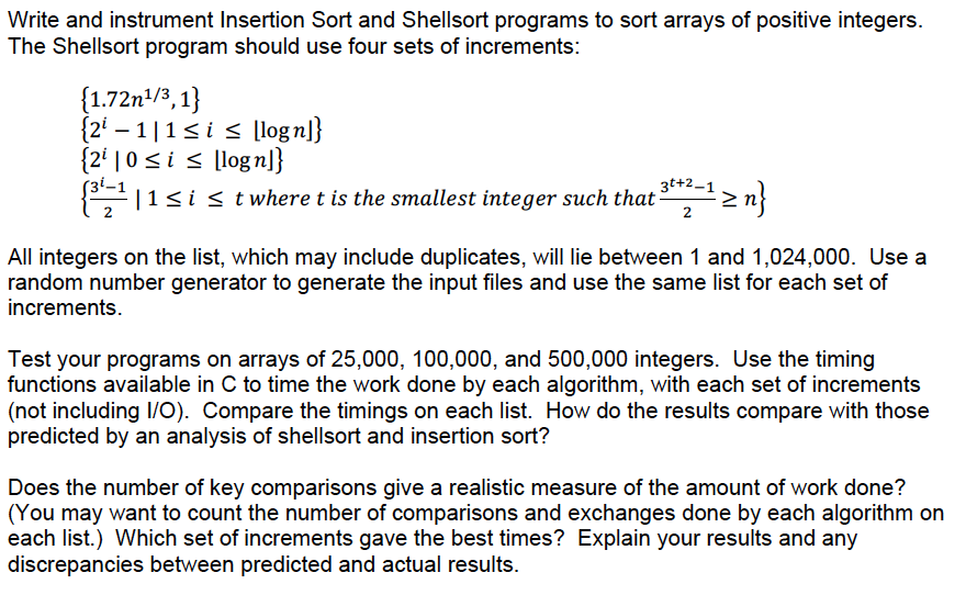 Write and instrument Insertion Sort and Shellsort programs to sort arrays of positive integers.
The Shellsort program should use four sets of increments:
{1.72n/3,1}
{2' – 1|1<i < [logn]}
{2' | 0 < i < [logn]}
|1si s t where t is the smallest integer such that
3t+2–1
2
All integers on the list, which may include duplicates, will lie between 1 and 1,024,000. Use a
random number generator to generate the input files and use the same list for each set of
increments.
Test your programs on arrays of 25,000, 100,000, and 500,000 integers. Use the timing
functions available in C to time the work done by each algorithm, with each set of increments
(not including I/O). Compare the timings on each list. How do the results compare with those
predicted by an analysis of shellsort and insertion sort?
Does the number of key comparisons give a realistic measure of the amount of work done?
(You may want to count the number of comparisons and exchanges done by each algorithm on
each list.) Which set of increments gave the best times? Explain your results and any
discrepancies between predicted and actual results.
