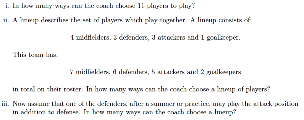 i. In how many ways can the coach choose 11 players to play?
ii. A lineup describes the set of players which play together. A lineup consists of:
4 midfielders, 3 defenders, 3 attackers and 1 goalkeeper.
This team has:
7 midfielders, 6 defenders, 5 attackers and 2 goalkeepers
in total on their roster. In how many ways can the coach choose a lineup of players?
iii. Now assume that one of the defenders, after a summer or practice, may play the attack position
in addition to defense. In how many ways can the coach choose a lineup?
