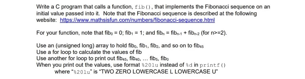 Write a C program that calls a function, fib(), that implements the Fibonacci sequence on an
initial value passed into it. Note that the Fibonacci sequence is described at the following
website: https://www.mathsisfun.com/numbers/fibonacci-sequence.html
For your function, note that fibo = 0; fib¡ = 1; and fibn = fibn-1 + fibn-2 (for n>=2).
Use an (unsigned long) array to hold fibo, fib1, fib2, and so on to fib45
Use a for loop to calculate the values of fib
Use another for loop to print out fib45, fib40, ... fibs, fibo
When you print out the values, use format %20lu instead of %d in printf()
where “%20lu" is "TWO ZERO LOWERCASE L LOWERCASE U"
