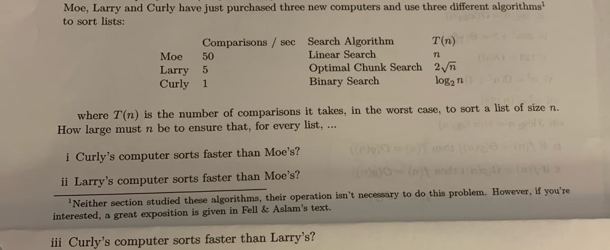 Moe, Larry and Curly have just purchased three new computers and use three different algorithms!
to sort lists:
Comparisons/ sec
Search Algorithm
T(n)
Moe
50
Linear Search
(In
Larry
Curly
Optimal Chunk Search 2n
Binary Search
1
log2 n
where T(n) is the number of comparisons it takes, in the worst case, to sort a list of size n.
How large must n be to ensure that, for every list, ...
((n = rs ((e
i Curly's computer sorts faster than Moe's?
ii Larry's computer sorts faster than Moe's?
'Neither section studied these algorithms, their operation isn't necessary to do this problem. However, if you're
interested, a great exposition is given in Fell & Aslam's text.
iii Curly's computer sorts faster than Larry's?
