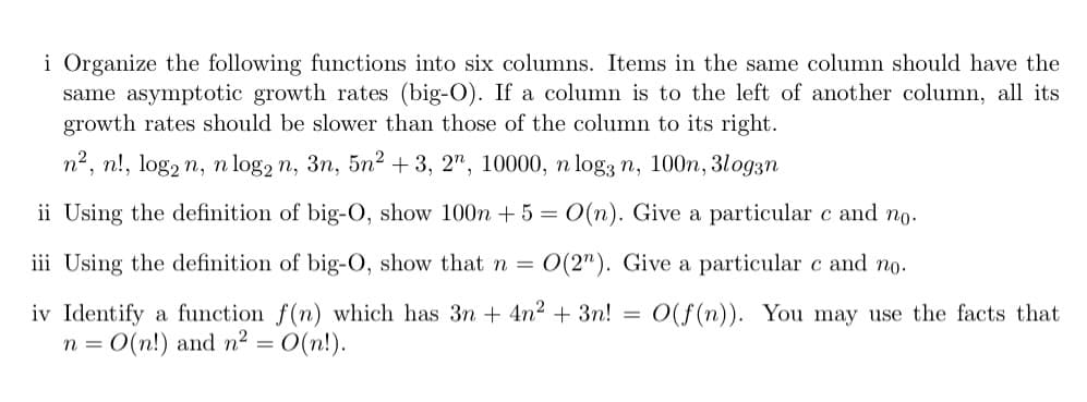 i Organize the following functions into six columns. Items in the same column should have the
same asymptotic growth rates (big-O).
growth rates should be slower than those of the column to its right.
a column is to the left of another column, all its
п*, n!, logz n, n log2 n, 3n, 5n? + 3, 2", 10000, п logҙ n, 100n, 3loдзn
ii Using the definition of big-O, show 100n + 5 = 0(n). Give a particular c and no.
iii Using the definition of big-O, show that n =
O(2"). Give a particular c and no.
iv Identify a function f(n) which has 3n + 4n2 + 3n! = O(f(n)). You may use the facts that
n = 0(n!) and n2 =
O(n!).
