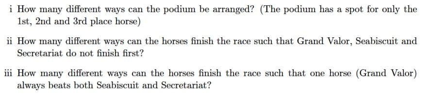 i How many different ways can the podium be arranged? (The podium has a spot for only the
1st, 2nd and 3rd place horse)
ii How many different ways can the horses finish the race such that Grand Valor, Seabiscuit and
Secretariat do not finish first?
iii How many different ways can the horses finish the race such that one horse (Grand Valor)
always beats both Seabiscuit and Secretariat?
