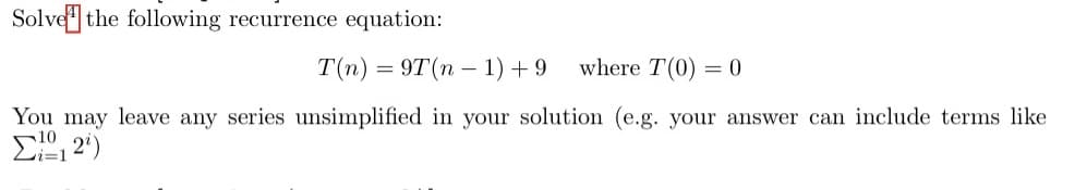 Solve the following recurrence equation:
T(n) = 9T(n – 1) +9
where T(0) = 0
You may leave any series unsimplified in your solution (e.g. your answer can include terms like
