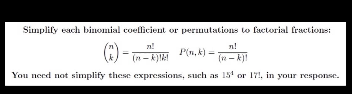 Simplify each binomial coefficient or permutations to factorial fractions:
n!
n!
()
P(n, k) =
(n – k)!k!
(n – k)!
You need not simplify these expressions, such as 15ª or 17!, in your response.
