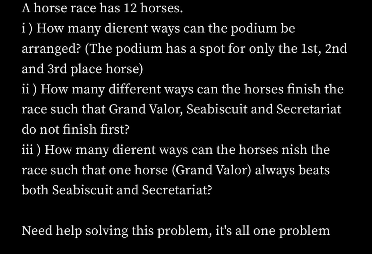 A horse race has 12 horses.
i) How many dierent ways can the podium be
arranged? (The podium has a spot for only the 1st, 2nd
and 3rd place horse)
ii ) How many different ways can the horses finish the
race such that Grand Valor, Seabiscuit and Secretariat
do not finish first?
iii ) How many dierent ways can the horses nish the
race such that one horse (Grand Valor) always beats
both Seabiscuit and Secretariat?
Need help solving this problem, it's all one problem
