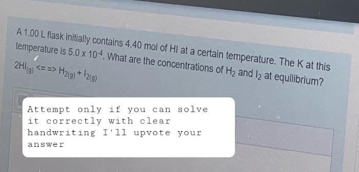 A 1.00 L flask initially contains 4.40 mol of HI at a certain temperature. The K at this
temperature is 5.0 x 10-4. What are the concentrations of H₂ and 12 at equilibrium?
2HI(g) <==> H2(g) + 12(g)
Attempt only if you can solve
it correctly with clear
handwriting I'll upvote your
answer