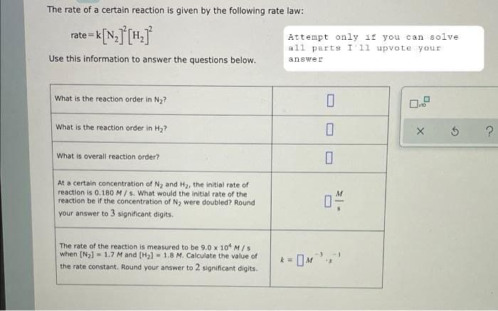 The rate of a certain reaction is given by the following rate law:
rate k
= K[N₂] [H₂]²
Use this information to answer the questions below.
What is the reaction order in N₂?
What is the reaction order in H₂?
What is overall reaction order?
At a certain concentration of N₂ and H₂, the initial rate of
reaction is 0.180 M/s. What would the initial rate of the
reaction be if the concentration of N₂ were doubled? Round
your answer to 3 significant digits.
The rate of the reaction is measured to be 9.0 x 10 M/s
when [N₂] 1.7 M and [H₂] = 1.8 M. Calculate the value of
the rate constant. Round your answer to 2 significant digits.
Attempt only if you can solve
all parts I'11 upvote your
answer
X
k=
0
0
0
0-
?